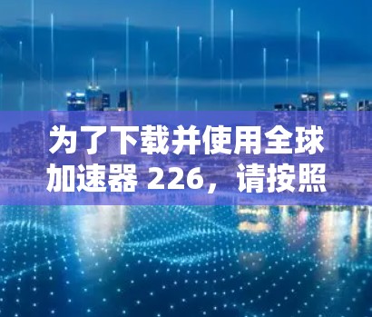 为了下载并使用全球加速器 226，请按照以下步骤进行
