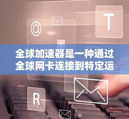 全球加速器是一种通过全球网卡连接到特定运营商网络设备的设备，通常用于加速网络连接。以下是关于全球加速器的详细介绍
