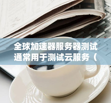 全球加速器服务器测试通常用于测试云服务（如AWS、Google Cloud、Azure等）的性能、稳定性以及在各种负载下的响应时间。以下是关于全球加速器服务器测试的一些关键信息和步骤