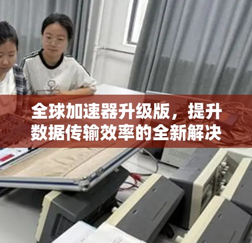全球加速器升级版，提升数据传输效率的全新解决方案