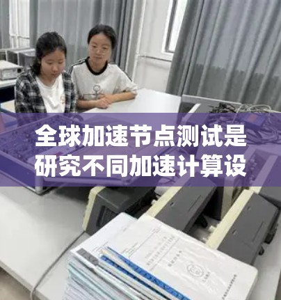 全球加速节点测试是研究不同加速计算设备在不同系统环境下的性能，旨在评估这些设备在处理特定任务时的表现。以下是详细的解释
