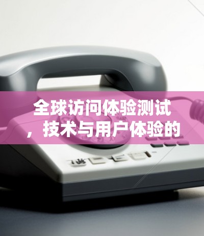 全球访问体验测试，技术与用户体验的碰撞