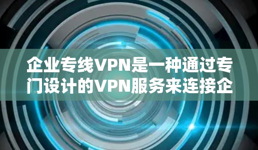 企业专线VPN是一种通过专门设计的VPN服务来连接企业内部网络和外部网络的网络，通常用于企业内部的数据保护和安全。以下是对该主题的详细介绍
