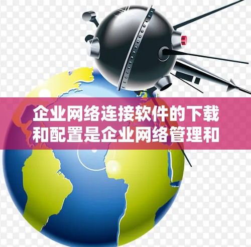 企业网络连接软件的下载和配置是企业网络管理和数据传输的重要工具。以下是一些常见的企业网络连接软件及其下载和安装指南