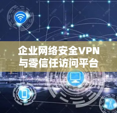 企业网络安全VPN与零信任访问平台,构建企业安全防护体系的双层防护 企业网络安全VPN与零信任访问平台,构建企业安全防护体系的双层防护