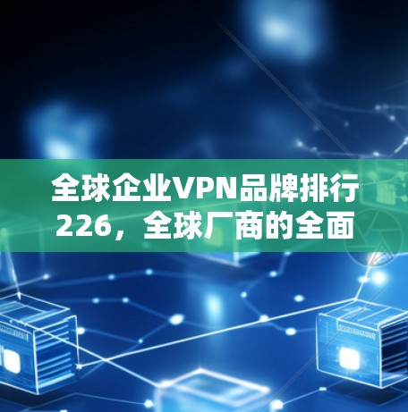 全球企业VPN品牌排行226，全球厂商的全面对比与展望