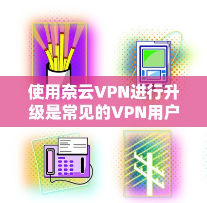 使用奈云VPN进行升级是常见的VPN用户操作，以下是一步步的教程