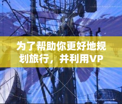 为了帮助你更好地规划旅行，并利用VPN机场享受高速访问，以下是一个系统化的指南
