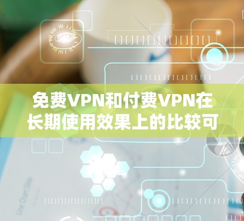 免费VPN和付费VPN在长期使用效果上的比较可以从多个方面进行分析，以下是对主要效果的总结和建议