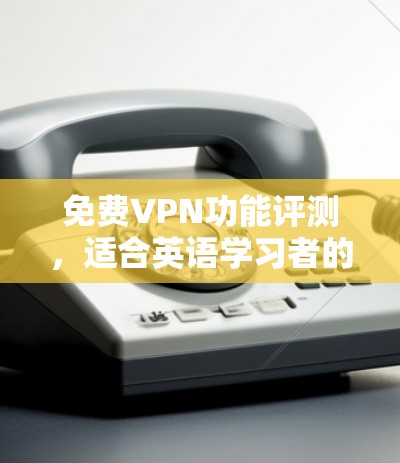 免费VPN功能评测，适合英语学习者的优点与缺点