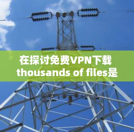 在探讨免费VPN下载 thousands of files是否可能时,我们可以从以下几个方面进行分析 在探讨免费VPN下载 thousands of files是否可能时,我们可以从以下几个方面进行分析