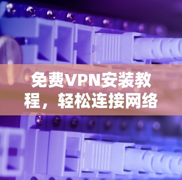 免费VPN安装教程，轻松连接网络，告别网络攻击