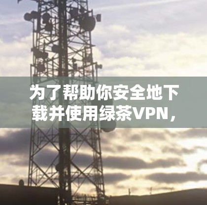 为了帮助你安全地下载并使用绿茶VPN，以下是一个详细的步骤说明
