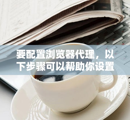 要配置浏览器代理，以下步骤可以帮助你设置代理的正确参数