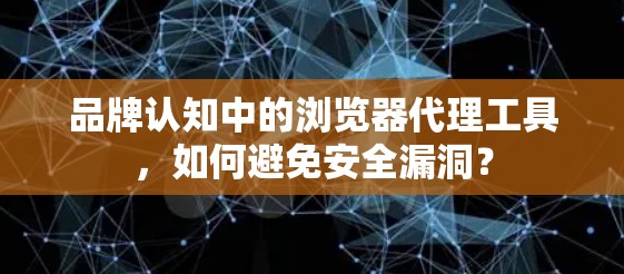 品牌认知中的浏览器代理工具，如何避免安全漏洞？