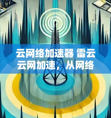 云网络加速器 雷云云网加速，从网络到云的全能加速解决方案