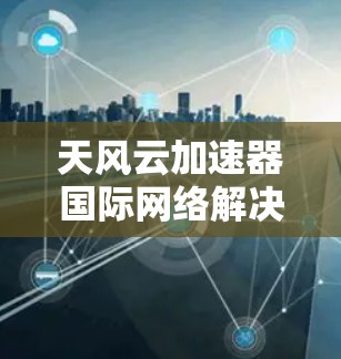 天风云加速器国际网络解决方案