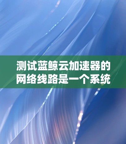 测试蓝鲸云加速器的网络线路是一个系统且复杂的过程，需要考虑多个方面以确保网络连接的稳定性和可靠性。以下是一个详细的步骤指南，帮助你系统地进行测试