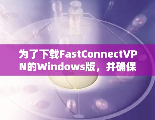 为了下载FastConnectVPN的Windows版，并确保安全和正确使用，您可以按照以下步骤进行操作