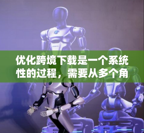 优化跨境下载是一个系统性的过程，需要从多个角度入手，以确保下载的高效和稳定。以下是一个有条理的优化方案，帮助您在跨境下载中事半功倍