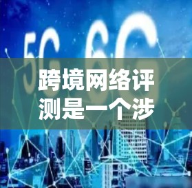 跨境网络评测是一个涉及国际化的网络评测概念，主要涵盖以下几个方面