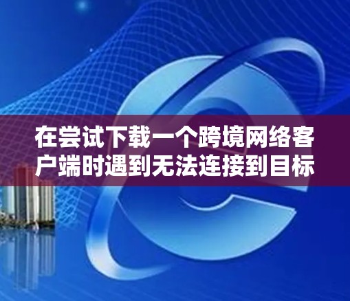 在尝试下载一个跨境网络客户端时遇到无法连接到目标服务器的问题，可以通过以下步骤逐一排查和解决