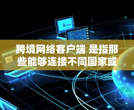 跨境网络客户端 是指那些能够连接不同国家或地区的网络基础设施的客户端，用于跨地域或跨语言的通信。这些客户端通常用于服务器间通信、跨语言文档传输、跨平台应用兼容性测试等场景