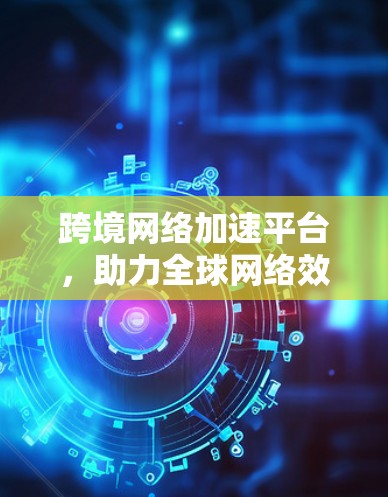 跨境网络加速平台，助力全球网络效率