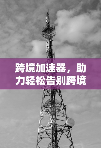 跨境加速器，助力轻松告别跨境卡顿，开启高效物流与贸易的新模式