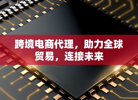 跨境电商代理，助力全球贸易，连接未来