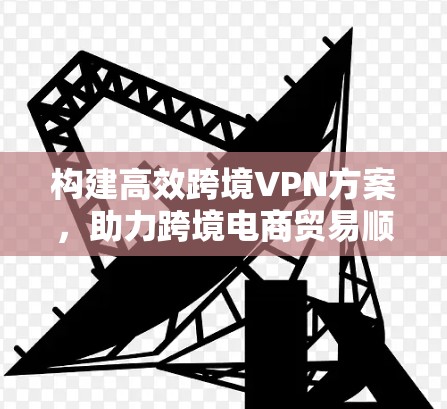 构建高效跨境VPN方案,助力跨境电商贸易顺畅 构建高效跨境VPN方案,助力跨境电商贸易顺畅