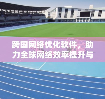 跨国网络优化软件，助力全球网络效率提升与数据安全保障