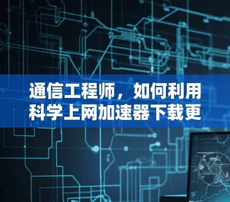 通信工程师，如何利用科学上网加速器下载更多内容