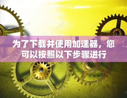 为了下载并使用加速器,您可以按照以下步骤进行 为了下载并使用加速器,您可以按照以下步骤进行