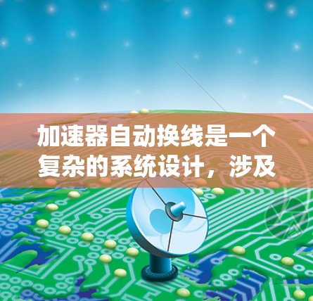 加速器自动换线是一个复杂的系统设计，涉及多个核心组件的协同工作。以下是对加速器自动换线原理的详细分析