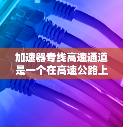 加速器专线高速通道是一个在高速公路上设计的特殊设施，用于加速车辆，尤其是在恶劣天气或复杂路况下。以下是其主要特点和功能