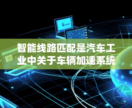 智能线路匹配是汽车工业中关于车辆加速系统与动力匹配技术的结合,旨在优化动力传递,提高车辆的加速性能。以下是对该概念的详细总结和解释 智能线路匹配是汽车工业中关于车辆加速系统与动力匹配技术的结合,旨在优化动力传递,提高车辆的加速性能。以下是对该概念的详细总结和解释