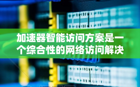 加速器智能访问方案是一个综合性的网络访问解决方案，旨在优化数据访问效率和安全性。以下是对该方案的详细分析和总结