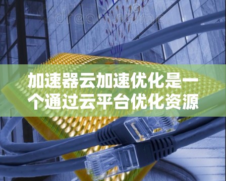 加速器云加速优化是一个通过云平台优化资源利用率和提升性能的关键技巧。以下是详细的步骤和建议