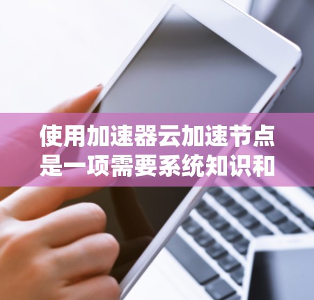 使用加速器云加速节点是一项需要系统知识和耐心的项目,以下是一步步的指南 使用加速器云加速节点是一项需要系统知识和耐心的项目,以下是一步步的指南