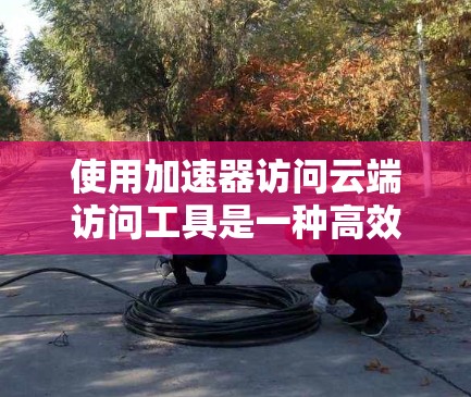 使用加速器访问云端访问工具是一种高效的方法，可以显著缩短下载时间。以下是一个详细的步骤指南