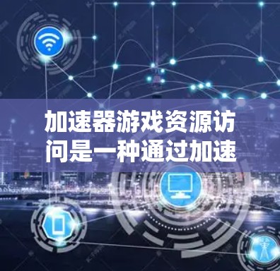 加速器游戏资源访问是一种通过加速器来快速加载游戏库、缓存缓存等资源的技术，主要涉及以下几个方面