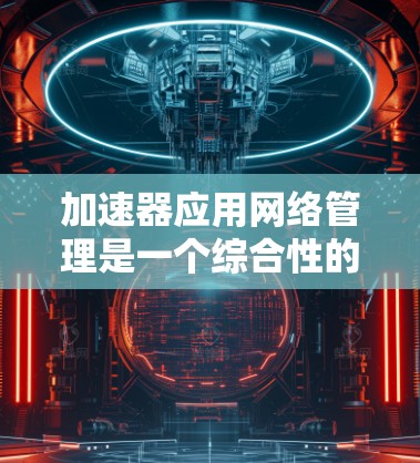 加速器应用网络管理是一个综合性的功能，旨在提升加速器在网络环境下的效率和性能。以下是一个结构化的总结