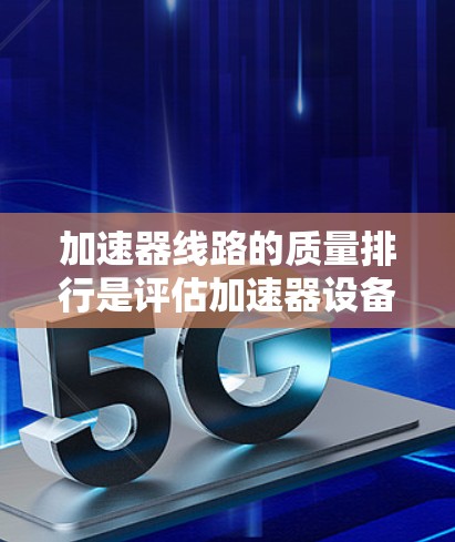 加速器线路的质量排行是评估加速器设备性能的重要指标，帮助选择适合特定应用场景的设备。以下是详细的质量排行依据和质量等级划分
